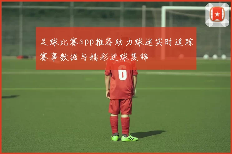 足球比赛app推荐助力球迷实时追踪赛事数据与精彩进球集锦