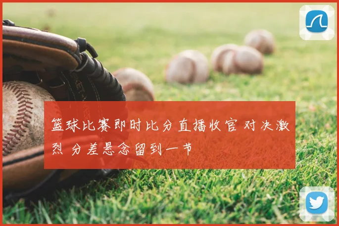 篮球比赛即时比分直播收官 对决激烈 分差悬念留到一节