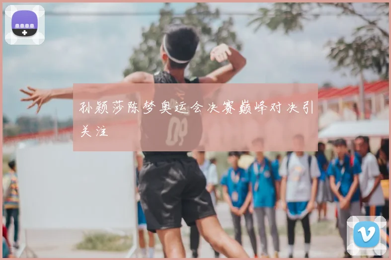 孙颖莎陈梦奥运会决赛巅峰对决引关注