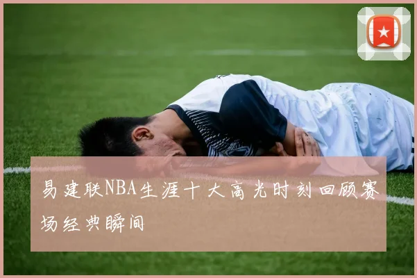 易建联NBA生涯十大高光时刻回顾赛场经典瞬间