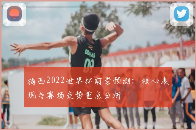 梅西2022世界杯前景预测：核心表现与赛场走势重点分析
