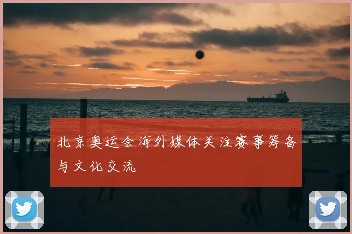 北京奥运会海外媒体关注赛事筹备与文化交流