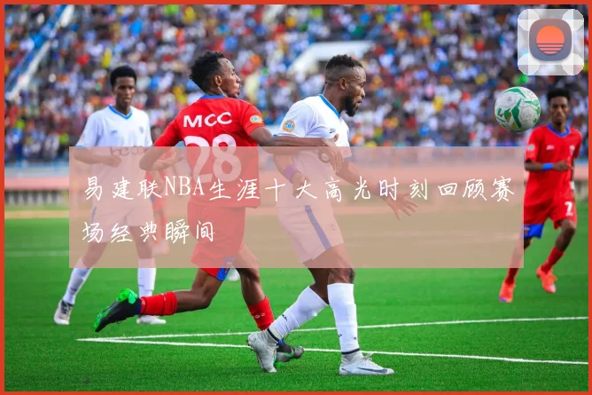易建联NBA生涯十大高光时刻回顾赛场经典瞬间