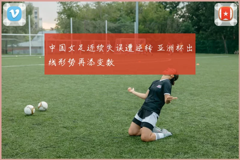 中国女足连续失误遭逆转 亚洲杯出线形势再添变数