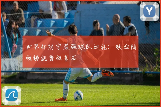 世界杯防守最强球队巡礼：铁血防线铸就晋级基石