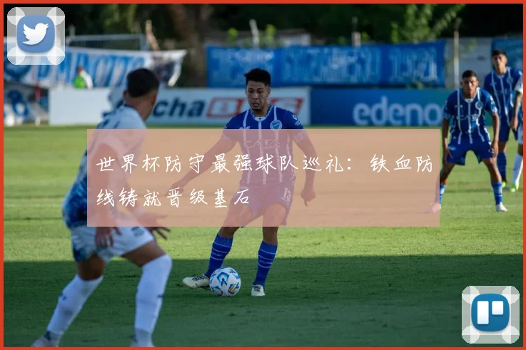 世界杯防守最强球队巡礼:铁血防线铸就晋级基石